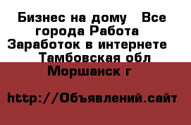 Бизнес на дому - Все города Работа » Заработок в интернете   . Тамбовская обл.,Моршанск г.